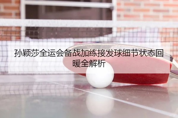 孙颖莎全运会备战加练接发球细节状态回暖全解析